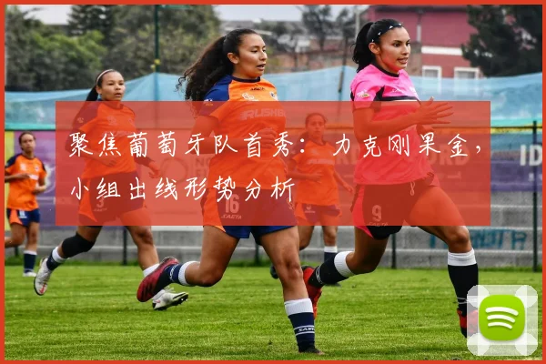 聚焦葡萄牙队首秀：力克刚果金，小组出线形势分析