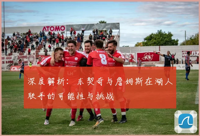 深度解析：东契奇与詹姆斯在湖人联手的可能性与挑战