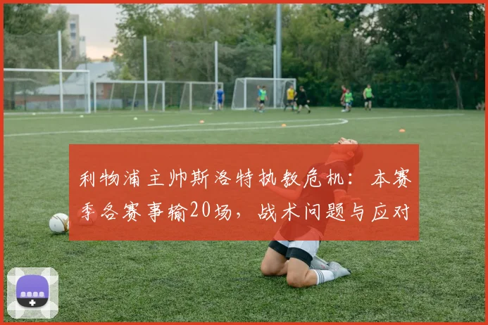 利物浦主帅斯洛特执教危机:本赛季各赛事输20场,战术问题与应对策略深度解析