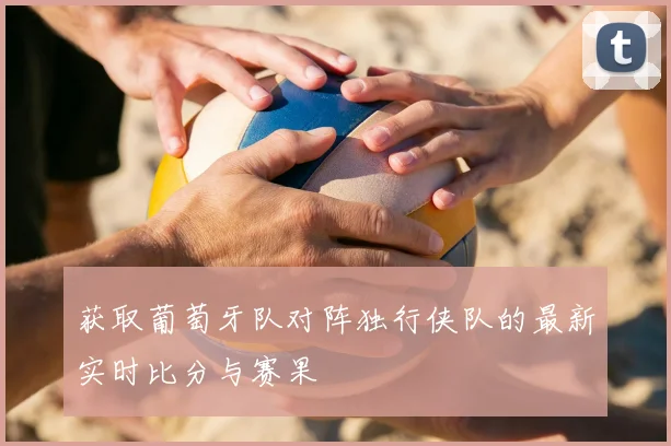 获取葡萄牙队对阵独行侠队的最新实时比分与赛果