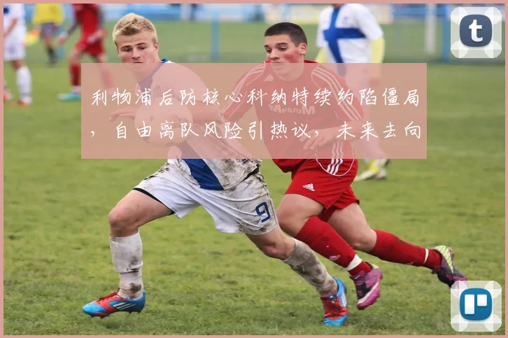 利物浦后防核心科纳特续约陷僵局,自由离队风险引热议,未来去向成焦点