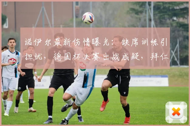 诺伊尔最新伤情曝光：缺席训练引担忧，德国杯决赛出战成疑，拜仁如何应对？
