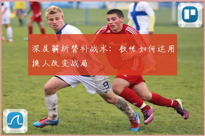 深度解析替补战术：教练如何运用换人改变战局