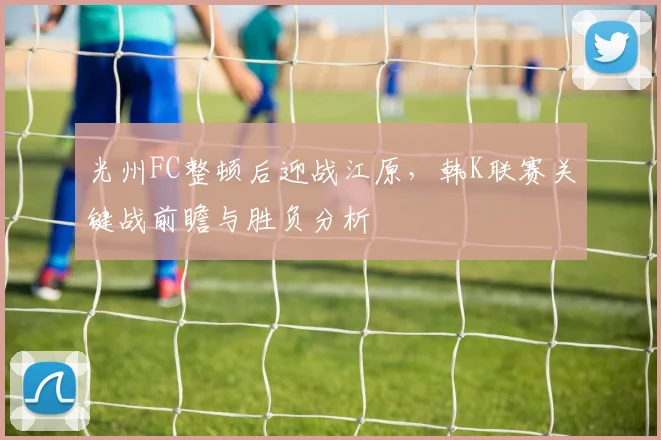 光州FC整顿后迎战江原，韩K联赛关键战前瞻与胜负分析